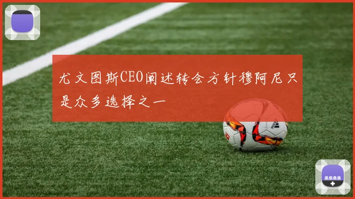 尤文图斯CEO阐述转会方针穆阿尼只是众多选择之一