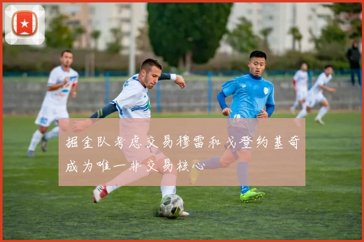 掘金队考虑交易穆雷和戈登约基奇成为唯一非交易核心
