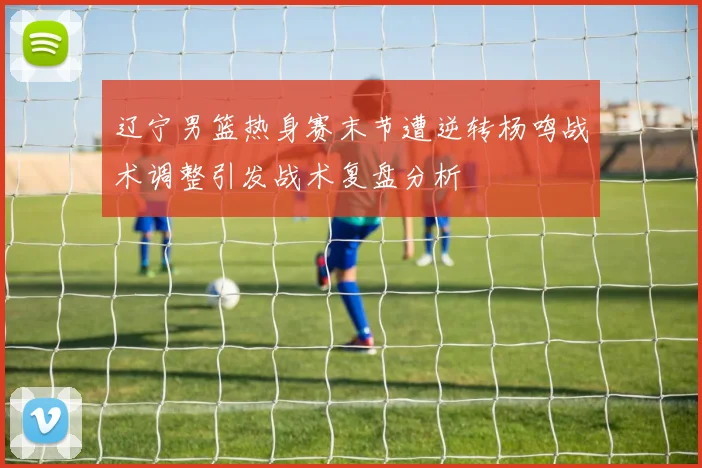 辽宁男篮热身赛末节遭逆转杨鸣战术调整引发战术复盘分析