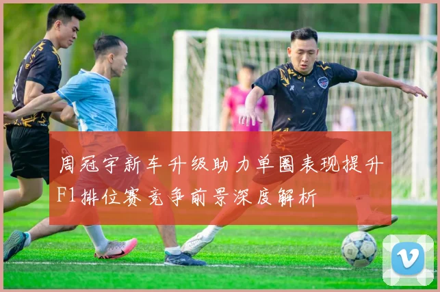 周冠宇新车升级助力单圈表现提升F1排位赛竞争前景深度解析
