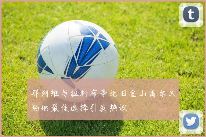 邓利维与拉科布争论旧金山高尔夫场地最佳选择引发热议