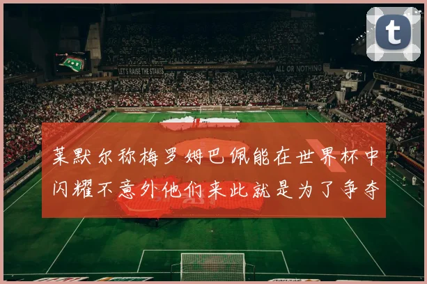 莱默尔称梅罗姆巴佩能在世界杯中闪耀不意外他们来此就是为了争夺最佳球员