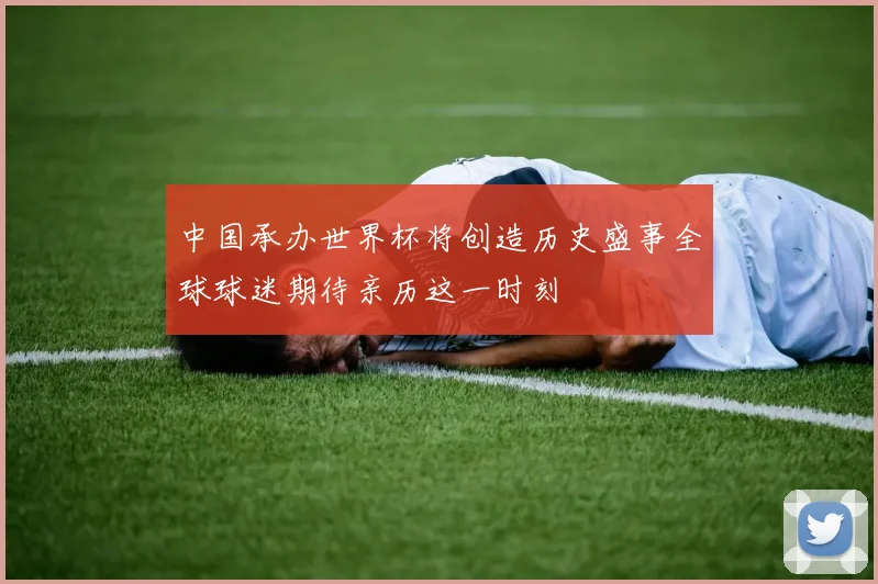 中国承办世界杯将创造历史盛事全球球迷期待亲历这一时刻
