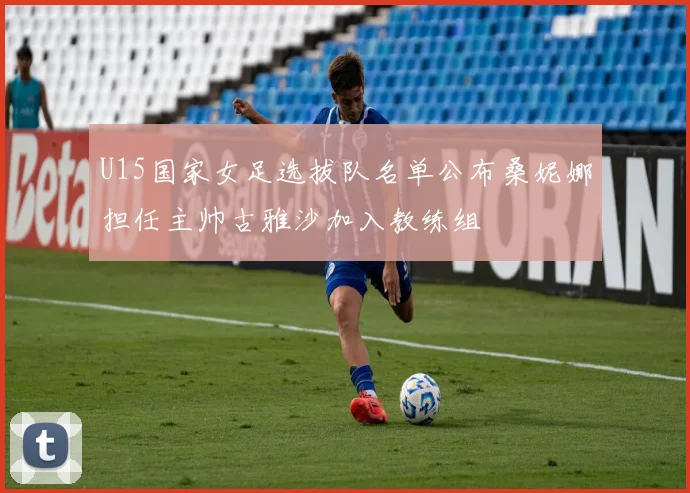U15国家女足选拔队名单公布桑妮娜担任主帅古雅沙加入教练组