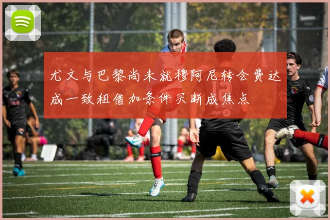 尤文与巴黎尚未就穆阿尼转会费达成一致租借加条件买断成焦点