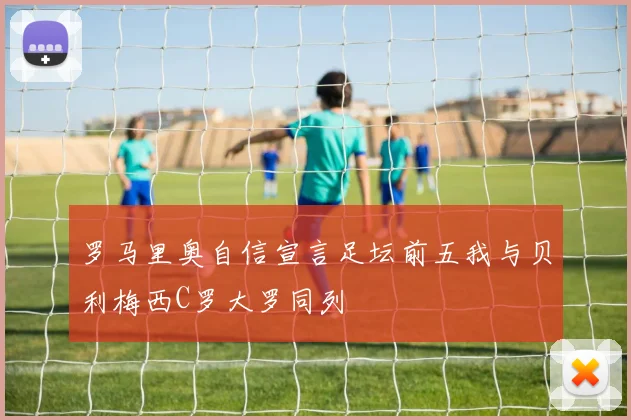 罗马里奥自信宣言足坛前五我与贝利梅西C罗大罗同列