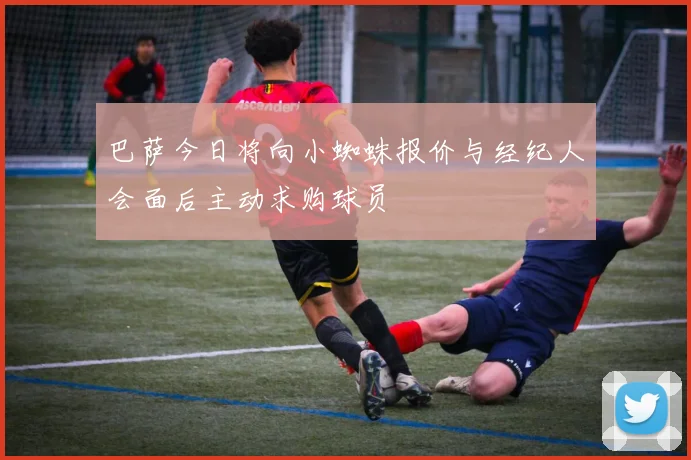 巴萨今日将向小蜘蛛报价与经纪人会面后主动求购球员