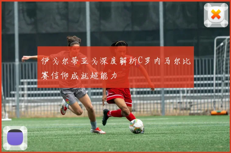 伊戈尔蒂亚戈深度解析C罗内马尔比赛信仰成就超能力