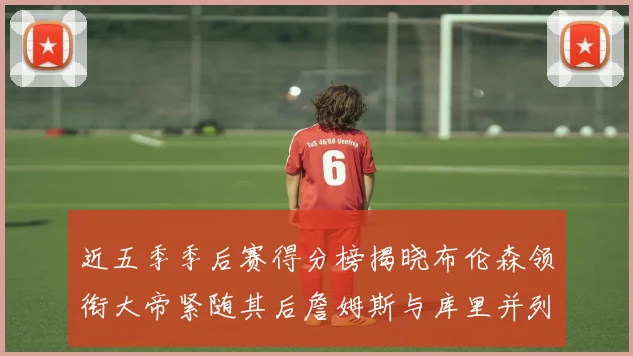 近五季季后赛得分榜揭晓布伦森领衔大帝紧随其后詹姆斯与库里并列第四