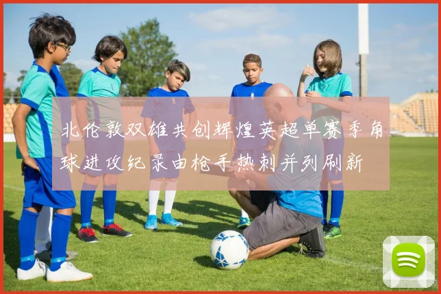 北伦敦双雄共创辉煌英超单赛季角球进攻纪录由枪手热刺并列刷新