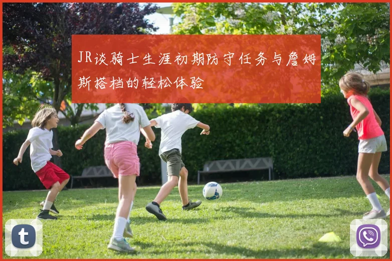 JR谈骑士生涯初期防守任务与詹姆斯搭档的轻松体验