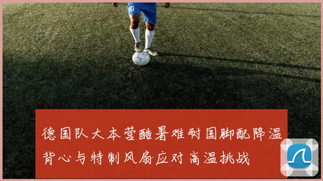 德国队大本营酷暑难耐国脚配降温背心与特制风扇应对高温挑战