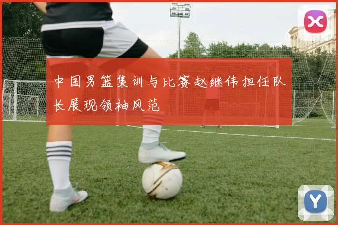 中国男篮集训与比赛赵继伟担任队长展现领袖风范