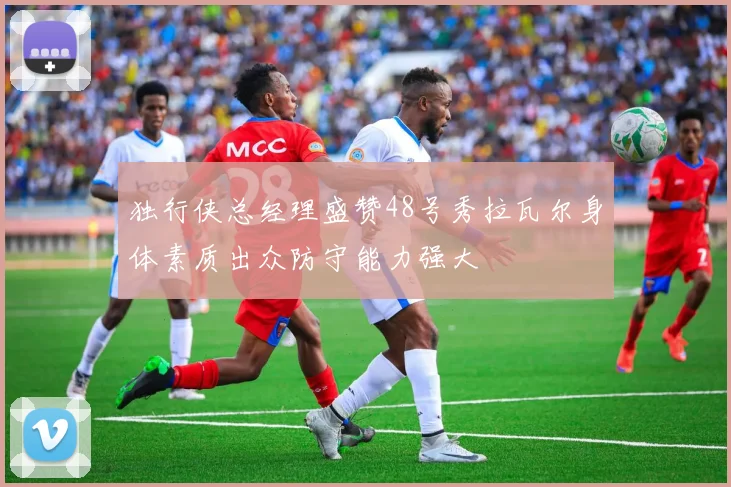 独行侠总经理盛赞48号秀拉瓦尔身体素质出众防守能力强大