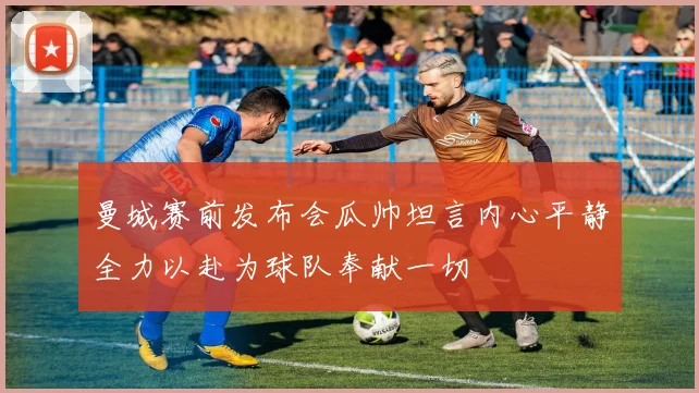 曼城赛前发布会瓜帅坦言内心平静全力以赴为球队奉献一切