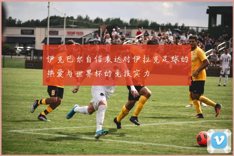 伊克巴尔自信表达对伊拉克足球的热爱与世界杯的竞技实力