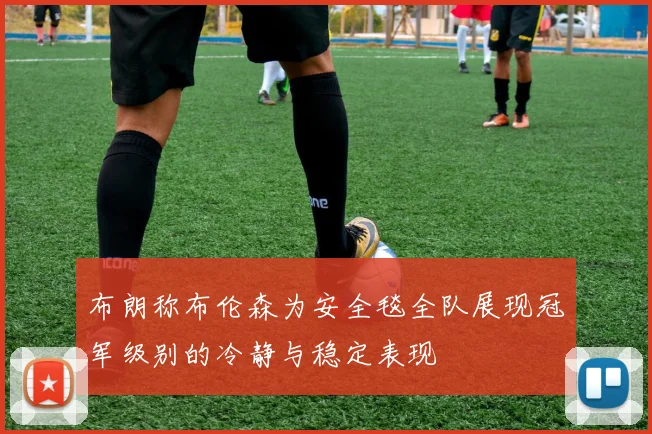 布朗称布伦森为安全毯全队展现冠军级别的冷静与稳定表现