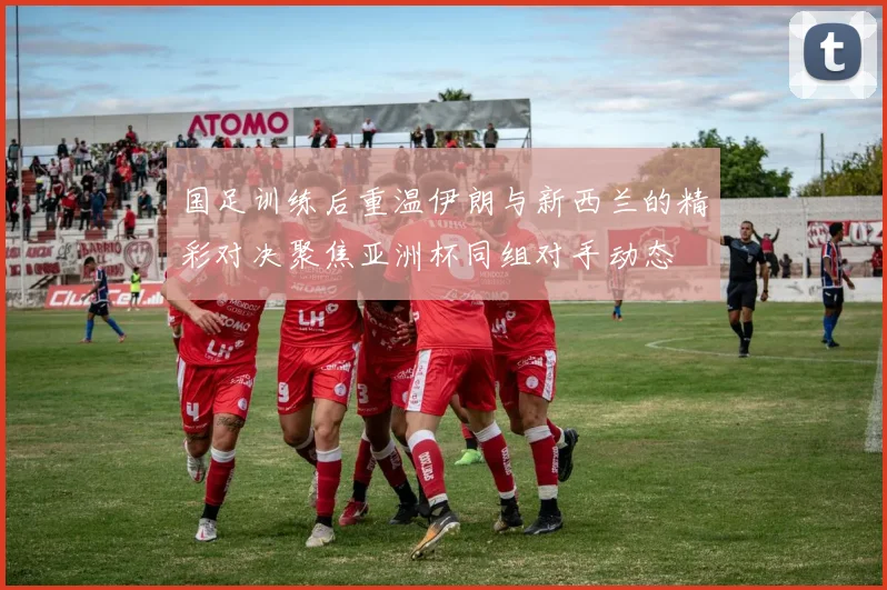 国足训练后重温伊朗与新西兰的精彩对决聚焦亚洲杯同组对手动态