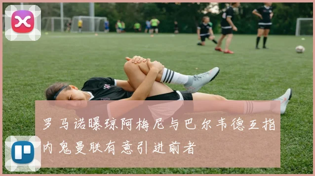 罗马诺曝琼阿梅尼与巴尔韦德互指内鬼曼联有意引进前者