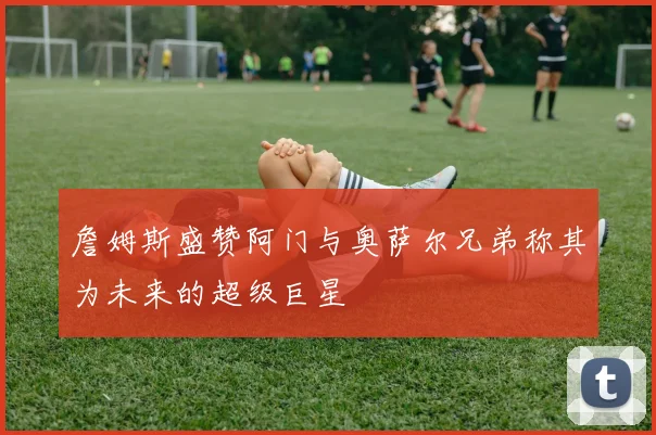 詹姆斯盛赞阿门与奥萨尔兄弟称其为未来的超级巨星
