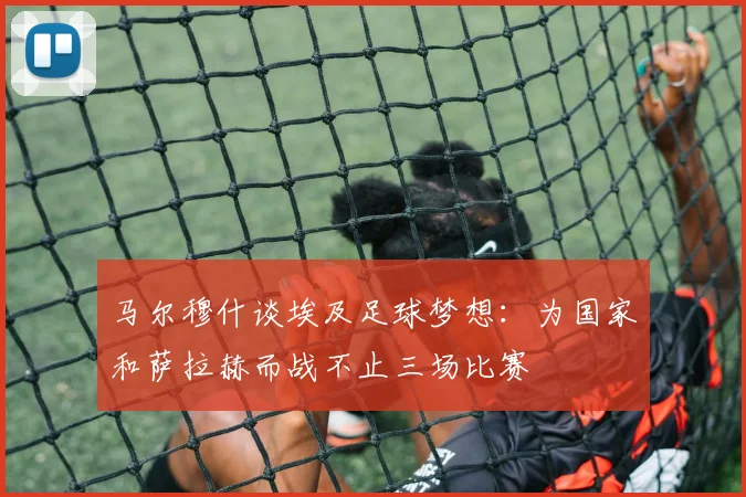 马尔穆什谈埃及足球梦想：为国家和萨拉赫而战不止三场比赛