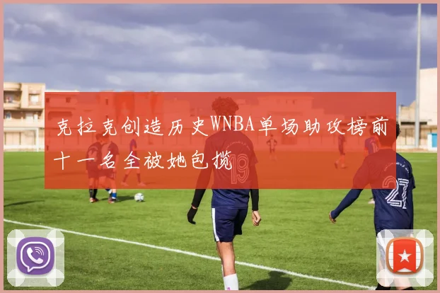 克拉克创造历史WNBA单场助攻榜前十一名全被她包揽