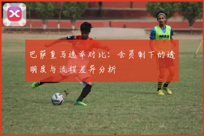 巴萨皇马选举对比：会员制下的透明度与流程差异分析