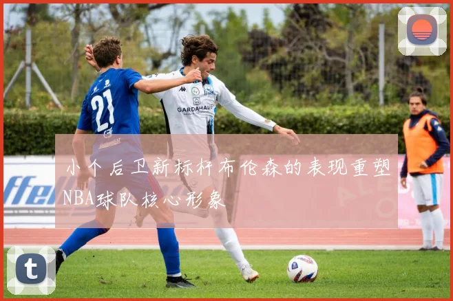 小个后卫新标杆布伦森的表现重塑NBA球队核心形象