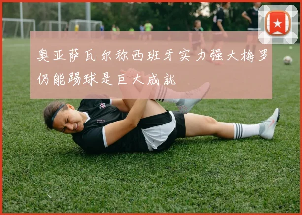 奥亚萨瓦尔称西班牙实力强大梅罗仍能踢球是巨大成就