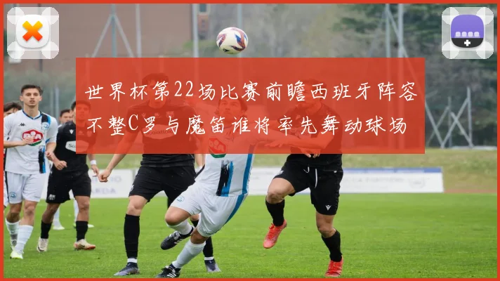 世界杯第22场比赛前瞻西班牙阵容不整C罗与魔笛谁将率先舞动球场