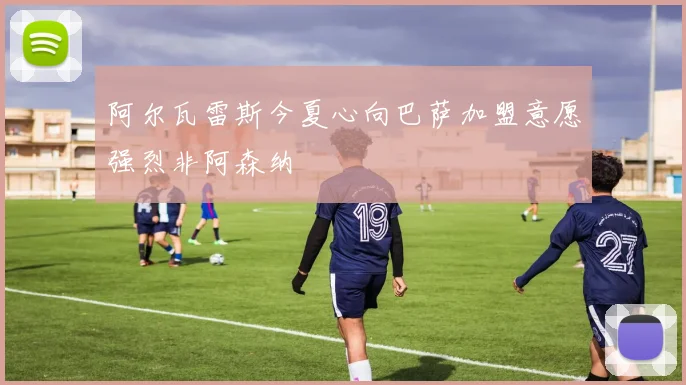 阿尔瓦雷斯今夏心向巴萨加盟意愿强烈非阿森纳
